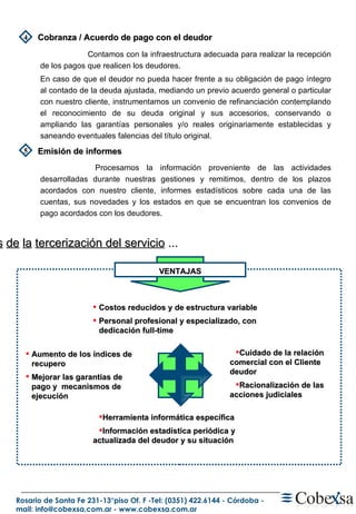 VENTAJAS Cuidado de la relación  comercial con el Cliente deudor Racionalización de las acciones judiciales Herramienta informática específica Información estadística periódica y actualizada del deudor y su situación Costos reducidos y de estructura variable Personal profesional y especializado, con dedicación full-time Aumento de los índices de recupero Mejorar las garantías de pago y  mecanismos de ejecución B eneficios   de   la   tercerización del servicio  ... Cobranza / Acuerdo de pago con el deudor Emisión de informes 4 5 Contamos con la infraestructura adecuada para realizar la recepción de los pagos que realicen los deudores.  En caso de que el deudor no pueda hacer frente a su obligación de pago íntegro al contado de la deuda ajustada, mediando un previo acuerdo general o particular con nuestro cliente, instrumentamos un convenio de refinanciación contemplando el reconocimiento de su deuda original y sus accesorios, conservando o ampliando las garantías personales y/o reales originariamente establecidas y saneando eventuales falencias del título original.   Procesamos la información proveniente de las actividades desarrolladas durante nuestras gestiones y remitimos, dentro de los plazos acordados con nuestro cliente, informes estadísticos sobre cada una de las cuentas, sus novedades y los estados en que se encuentran los convenios de pago acordados con los deudores. 