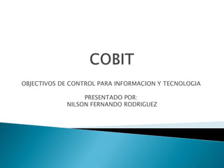 COBIT OBJECTIVOS DE CONTROL PARA INFORMACION Y TECNOLOGIA PRESENTADO POR:  NILSON FERNANDO RODRIGUEZ 