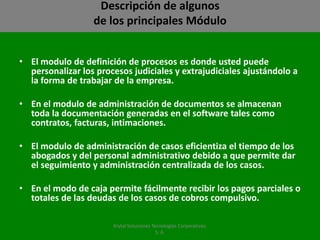 Descripción de algunosde los principales MóduloEl modulo de definición de procesos es donde usted puede personalizar los procesos judiciales y extrajudiciales ajustándolo a la forma de trabajar de la empresa.En el modulo de administración de documentos se almacenan toda la documentación generadas en el software tales como contratos, facturas, intimaciones.  El modulo de administración de casos eficientiza el tiempo de los abogados y del personal administrativo debido a que permite dar el seguimiento y administración centralizada de los casos.En el modo de caja permite fácilmente recibir los pagos parciales o totales de las deudas de los casos de cobros compulsivo.Krytal Soluciones Tecnologías Corporativas, S. A.