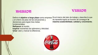 MISION
Define el objetivo a largo plazo como empresa
y el criterio de peso de las actuaciones y
decisiones para lograr tres metas
fundamentales:
Refrescar al mundo.
Inspirar momentos de optimismo y felicidad.
Crear valor y marcar la diferencia.
VISION
Es el marco del plan de trabajo y describe lo que
se necesita lograr en función de conseguir la
máxima sostenibilidad, calidad y crecimiento.
 
