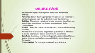 OBJETIVOS
Se pretenden lograr unos objetivos adaptados a diferentes
ámbitos:
Personas: Ser un buen lugar donde trabajar, que las personas se
sientan inspiradas para dar cada día lo mejor de sí mismas.
Bebidas: Ofrecer una variada cartera de productos de calidad que
se anticipen y satisfagan los deseos y necesidades de los
consumidores.
Socios: Desarrollar una red de trabajo para crear un valor común y
duradero.
Planeta: Ser un ciudadano responsable que marque la diferencia
al ayudar a construir y apoyar comunidades sostenibles.
Beneficio: Maximizar el rendimiento para los accionistas al tiempo
que se tienen presentes las responsabilidades generales de la
Compañía.
Productividad: Ser una organización eficaz y dinámica.
 