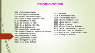 PROMOCIONES
1886:«Disfrute Coca-Cola».
1929: «La pausa que refresca».
1959: «Coca-Cola refresca mejor».
1963: «Todo va mejor con Coca-Cola».
1970: «El sabor de la vida»
1972: «La chispa de la vida»
1976: «Coca-Cola da más vida».
1982: «Coca-Cola es así»
1983: «Coca-Cola, ¡más y más!»
1986: «Coca-Cola es así, es la ola del mundial.
1987: «Sensación de vivir»
1988: «El sabor de tu vida»
1989: «¡Es sentir de verdad!»
1993: «Siempre Coca-Cola
1999: «Coca-Cola. Disfruta»
2000: «Vívela»
2001: «La vida sabe bien»
2001: «La vida sabe mejor»
2001: «Siente el sabor de vivir»
2003: «Coca-Cola, de verdad».
2005: «Toma lo bueno»
2006: «El lado Coca-Cola de la vida.
2008: Desde 1886 repartiendo felicidad
2008: «El lado Coca-Cola de la vida»
2009: «Mira el lado Coca-Cola de la vida»
2009: «Destapa la felicidad»
 