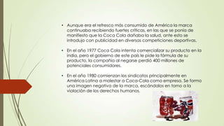 • Aunque era el refresco más consumido de América la marca
continuaba recibiendo fuertes críticas, en las que se ponía de
manifiesto que la Coca Cola dañaba la salud, ante esto se
introdujo con publicidad en diversas competiciones deportivas.
• En el año 1977 Coca Cola intenta comercializar su producto en la
india, pero el gobierno de este país le pide la fórmula de su
producto, la compañía al negarse perdió 400 millones de
potenciales consumidores.
• En el año 1980 comienzan los sindicatos principalmente en
América Latina a molestar a Coca-Cola como empresa. Se formo
una imagen negativa de la marca, escándalos en torno a la
violación de los derechos humanos.
 