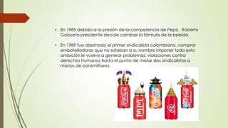 • En 1985 debido a la presión de la competencia de Pepsi, Roberto
Goizueta presidente decide cambiar la fórmula de la bebida.
• En 1989 fue asesinado el primer sindicalista colombiano, comprar
embotelladoras que no estaban a su nombre imponer toda esta
ambición le vuelve a generar problemas; violaciones contra
derechos humanos hasta el punto de matar dos sindicalistas a
manos de paramilitares.
 