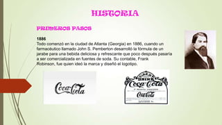 HISTORIA
PRIMEROS PASOS
1886
Todo comenzó en la ciudad de Atlanta (Georgia) en 1886, cuando un
farmacéutico llamado John S. Pemberton desarrolló la fórmula de un
jarabe para una bebida deliciosa y refrescante que poco después pasaría
a ser comercializada en fuentes de soda. Su contable, Frank
Robinson, fue quien ideó la marca y diseñó el logotipo.
 