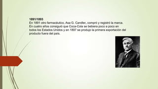 1891/1893
En 1891 otro farmacéutico, Asa G. Candler, compró y registró la marca.
En cuatro años consiguió que Coca-Cola se bebiera poco a poco en
todos los Estados Unidos y en 1897 se produjo la primera exportación del
producto fuera del país.
 