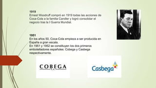 1919
Ernest Woodruff compró en 1919 todas las acciones de
Coca-Cola a la familia Candler y logró consolidar el
negocio tras la I Guerra Mundial.
1951
En los años 50, Coca-Cola empieza a ser producida en
España a gran escala.
En 1951 y 1952 se constituyen los dos primeros
embotelladores españoles: Cobega y Casbega
respectivamente.
 