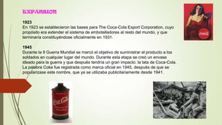 EXPANSION
1923
En 1923 se establecieron las bases para The Coca-Cola Export Corporation, cuyo
propósito era extender el sistema de embotelladores al resto del mundo, y que
terminaría constituyéndose oficialmente en 1931.
1945
Durante la II Guerra Mundial se marcó el objetivo de suministrar el producto a los
soldados en cualquier lugar del mundo. Durante esta etapa se creó un envase
ideado para la guerra y que después tendría un gran impacto: la lata de Coca-Cola.
La palabra Coke fue registrada como marca oficial en 1945, después de que se
popularizase este nombre, que ya se utilizaba publicitariamente desde 1941.
 