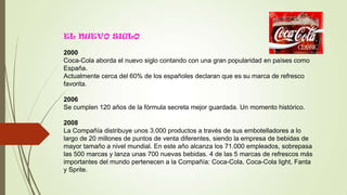EL NUEVO SIGLO
2000
Coca-Cola aborda el nuevo siglo contando con una gran popularidad en países como
España.
Actualmente cerca del 60% de los españoles declaran que es su marca de refresco
favorita.
2006
Se cumplen 120 años de la fórmula secreta mejor guardada. Un momento histórico.
2008
La Compañía distribuye unos 3.000 productos a través de sus embotelladores a lo
largo de 20 millones de puntos de venta diferentes, siendo la empresa de bebidas de
mayor tamaño a nivel mundial. En este año alcanza los 71.000 empleados, sobrepasa
las 500 marcas y lanza unas 700 nuevas bebidas. 4 de las 5 marcas de refrescos más
importantes del mundo pertenecen a la Compañía: Coca-Cola, Coca-Cola light, Fanta
y Sprite.
 