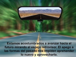 Estamos acostumbrados a avanzar hacia el
 futuro mirando el espejo retrovisor. El apego a
las formas del pasado nos impiden aprehender
            lo nuevo y aprovecharlo.
 