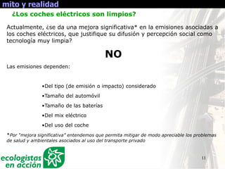 11
mito y realidad
¿Los coches eléctricos son limpios?
Actualmente, ¿se da una mejora significativa* en la emisiones asociadas a
los coches eléctricos, que justifique su difusión y percepción social como
tecnología muy limpia?
NO
Las emisiones dependen:
•Del tipo (de emisión o impacto) considerado
•Tamaño del automóvil
•Tamaño de las baterías
•Del mix eléctrico
•Del uso del coche
*Por “mejora significativa” entendemos que permita mitigar de modo apreciable los problemas
de salud y ambientales asociados al uso del transporte privado
 
