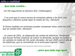 12
mito y realidad
Que todo cambie…
…En VW seguiremos la ofensiva SUV. (Volkswagen)
…Y no creo que la nueva norma de emisiones afecte a los SUV: uno
pequeño y eléctrico puede bajar la media de CO2. (Renault)
Si tienes modelos sin emisiones puedes compensar otros como los SUV,
que se venden bien. (Renault)
…en enero de 2021, se dispararán las ventas de eléctricos. Tendremos
que buscar formas creativas de inducir la demanda, porque las multas si
no cumples la media de CO2 serán elevadas. Así que 2020 será el año de
los eléctricos, que se convertirán en el arma para lograrlo” (Seat)
https://motor.elpais.com/actualidad/la-revolucion-del-automovil-empieza-la-proxima-semana/#page
…para que todo siga igual
 