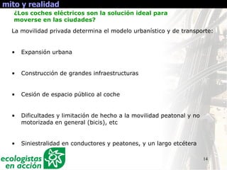 14
mito y realidad
La movilidad privada determina el modelo urbanístico y de transporte:
• Expansión urbana
• Construcción de grandes infraestructuras
• Cesión de espacio público al coche
• Dificultades y limitación de hecho a la movilidad peatonal y no
motorizada en general (bicis), etc
• Siniestralidad en conductores y peatones, y un largo etcétera
¿Los coches eléctricos son la solución ideal para
moverse en las ciudades?
 