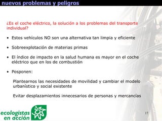17
nuevos problemas y peligros
¿Es el coche eléctrico, la solución a los problemas del transporte
individual?
• Estos vehículos NO son una alternativa tan limpia y eficiente
• Sobreexplotación de materias primas
• El índice de impacto en la salud humana es mayor en el coche
eléctrico que en los de combustión
• Posponen:
Plantearnos las necesidades de movilidad y cambiar el modelo
urbanístico y social existente
Evitar desplazamientos innecesarios de personas y mercancías
 