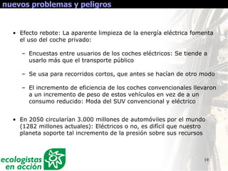 19
nuevos problemas y peligros
• Efecto rebote: La aparente limpieza de la energía eléctrica fomenta
el uso del coche privado:
– Encuestas entre usuarios de los coches eléctricos: Se tiende a
usarlo más que el transporte público
– Se usa para recorridos cortos, que antes se hacían de otro modo
– El incremento de eficiencia de los coches convencionales llevaron
a un incremento de peso de estos vehículos en vez de a un
consumo reducido: Moda del SUV convencional y eléctrico
• En 2050 circularían 3.000 millones de automóviles por el mundo
(1282 millones actuales): Eléctricos o no, es difícil que nuestro
planeta soporte tal incremento de la presión sobre sus recursos
 