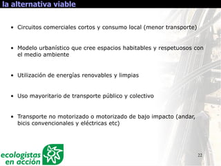 22
la alternativa viable
• Circuitos comerciales cortos y consumo local (menor transporte)
• Modelo urbanístico que cree espacios habitables y respetuosos con
el medio ambiente
• Utilización de energías renovables y limpias
• Uso mayoritario de transporte público y colectivo
• Transporte no motorizado o motorizado de bajo impacto (andar,
bicis convencionales y eléctricas etc)
 