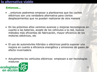 23
la alternativa viable
• …entonces podremos empezar a plantearnos que los coches
eléctricos son una verdadera alternativa para ciertos
desplazamientos que no puedan realizarse de otra manera
• En los próximos años veremos avances y mejoras tecnológicas en
cuanto a las baterías, acople de los vehículos a la red, nuevos
métodos más eficientes de fabricación, mayor eficiencia de los
motores eléctricos, etc
• El uso de automóviles híbridos o eléctricos podría suponer una
mejora en cuanto a eficiencia energética y emisiones de gases de
efecto invernadero
• Actualmente los vehículos eléctricos empiezan a ser tecnologías
maduras
Entonces…
 