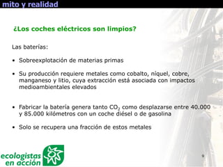 9
mito y realidad
Las baterías:
• Sobreexplotación de materias primas
• Su producción requiere metales como cobalto, níquel, cobre,
manganeso y litio, cuya extracción está asociada con impactos
medioambientales elevados
• Fabricar la batería genera tanto CO2 como desplazarse entre 40.000
y 85.000 kilómetros con un coche diésel o de gasolina
• Solo se recupera una fracción de estos metales
¿Los coches eléctricos son limpios?
 