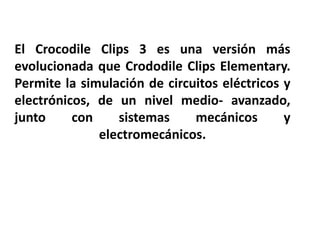 El Crocodile Clips 3 es una versión más
evolucionada que Crododile Clips Elementary.
Permite la simulación de circuitos eléctricos y
electrónicos, de un nivel medio- avanzado,
junto     con    sistemas     mecánicos       y
              electromecánicos.
 