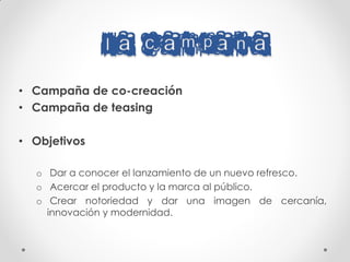 LA CAMPANA
• Campaña de co-creación
• Campaña de teasing

• Objetivos

  o Dar a conocer el lanzamiento de un nuevo refresco.
  o Acercar el producto y la marca al público.
  o Crear notoriedad y dar una imagen de cercanía,
    innovación y modernidad.
 