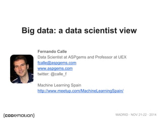 Big data: a data scientist view 
Fernando Calle 
Data Scientist at ASPgems and Professor at UEX 
fcalle@aspgems.com 
www.aspgems.com 
twitter: @calle_f 
Machine Learning Spain 
http://www.meetup.com/MachineLearningSpain/ 
MADRID · NOV 21-22 · 2014 
 