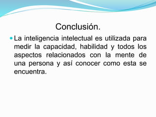 Conclusión.
 La inteligencia intelectual es utilizada para
medir la capacidad, habilidad y todos los
aspectos relacionados con la mente de
una persona y así conocer como esta se
encuentra.
 
