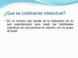 ¿Que es coeficiente intelectual?
 Es un numero que resulta de la realización de un
test estandarizado para medir las habilidades
cognitivas de una persona en relación con su grupo
de edad.
 