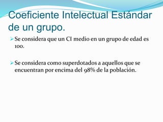 Coeficiente Intelectual Estándar
de un grupo.
Se considera que un CI medio en un grupo de edad es
100.
Se considera como superdotados a aquellos que se
encuentran por encima del 98% de la población.
 