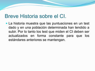 Breve Historia sobre el CI.
 La historia muestra que las puntuaciones en un test
dado y en una población determinada han tendido a
subir. Por lo tanto los test que miden el CI deben ser
actualizados en forma constante para que los
estándares anteriores se mantengan.
 