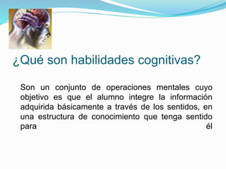 ¿Qué son habilidades cognitivas?
Son un conjunto de operaciones mentales cuyo
objetivo es que el alumno integre la información
adquirida básicamente a través de los sentidos, en
una estructura de conocimiento que tenga sentido
para él
 