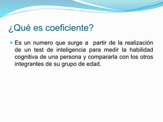 ¿Qué es coeficiente?
 Es un numero que surge a partir de la realización
de un test de inteligencia para medir la habilidad
cognitiva de una persona y compararla con los otros
integrantes de su grupo de edad.
 