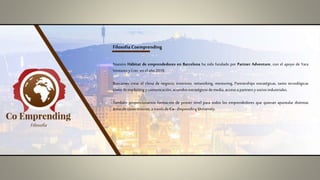 Filosofía Coemprending
Nuestro Hábitat de emprendedores en Barcelona ha sido fundado por Partner Adventure, con el apoyo de Yara
Venturesy Crec enel año2018.
Buscamos crear el clima de negocio, inversión, networking, mentoring, Partnerships estratégicas, tanto tecnológicas
como demarketing y comunicación,acuerdosestratégicos demedia, accesoa partnersy sociosindustriales.
También proporcionamos formación de primer nivel para todos los emprendedores que quieran apuntalar distintas
áreasde conocimiento,a travésdeCo–Emprending University.
Filosofía
 