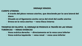A través del plexo venoso uterino, que desciende por la cara lateral del
útero
Situado en el ligamento ancho cerca del nivel del cuello uterino
Drena en la vena uterina →vena ilíaca interna
Vena ovárica derecha →directamente en la vena cava inferior
Vena ovárica izquierda →vena renal →vena cava inferior
DRENAJE VENOSO.
CUERPO UTERINO:
TROMPAS DE FALOPIO: EL DRENAJE SE PRODUCE A TRAVÉS DE LAS VENAS
TUBÁRICAS →VENAS OVÁRICAS
 