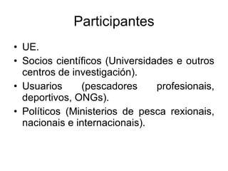 Participantes UE. Socios científicos (Universidades e outros centros de investigación). Usuarios (pescadores profesionais, deportivos, ONGs). Políticos (Ministerios de pesca rexionais, nacionais e internacionais). 