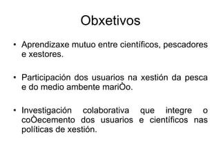 Obxetivos Aprendizaxe mutuo entre científicos, pescadores e xestores. Participación dos usuarios ​​na xestión da pesca e do medio ambente mariño. Investigación colaborativa que integre o coñecemento dos usuarios ​​e científicos nas políticas de xestión. 