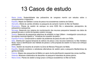 13 Casos de estudo Reino Unido . Sostenibilidade das poboacións de cangrexo marrón con estudos sobre o comportamento e migracións. España . Mapeo de hábitats e zonas de pesca nos ecosistemas costeiros de Galicia. Alemaña . Efecto do cambio climático na pesquería de camarón marrón do Mar de Wadden. Dinamarca . Planes de xestión de arenque na zona ICES IIIa e adxacentes; percepcións de poboacións e pesquerías. Noruega . Desenrolo dun sistema de monitorización dos recursos pesqueiros baseado nos datos de pesquerías para o control do bacalao costeiro noruego. Suecia . Desenrolo de pesquerías selectivas de whitefish no lago Vättern - investigación conxunta po-los actores rexionais ligados a " Iniciativas de coxestión da pesca “. España-Francia . Conservación e xestión de problemas da pesca do atún con FADs. Italia . Distribución espacio-temporal do esforzo de pesca e dos recursos biolóxicos no Mar Adriático Norte: hacia a identificación dos hábitats de peixes e unha proposta de xestión no marco dun enfoque participativo. Malta . Xestión da industria de arrastre na Zona de Manexo Pesqueiro de Malta. España . Impacto ecolóxico e estratexias alternativas de xestión para a pesquería Mediterránea da gamba bermella. Estonia . Mapeo das pesquerías do Báltico en apoio dunha planificación espacial das zonas mariñas. Holanda . Mostraxe colaborativa de descartes na pesquería holandesa de peixes planos. Reino Unido . Planes de xestión a longo prazo e enfoque ecosistémico no Mar do Norte. 