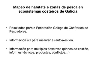 Mapeo de hábitats e zonas de pesca en ecosistemas costeiros de Galicia Resultados para a Federación Galega de Confrarías de Pescadores. Información útil para mellorar a (auto)xestión. Información para múltiples obxetivos (planes de xestión, informes técnicos, propostas, conflictos…). 