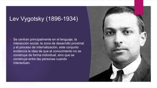 Lev Vygotsky (1896-1934)
 Se centran principalmente en el lenguaje, la
interacción social, la zona de desarrollo proximal
y el proceso de internalización, este conjunto
evidencia la idea de que el conocimiento no se
construye de forma individual, sino que se
construye entre las personas cuando
interactúan.
 