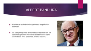 ALBERT BANDURA
 Afirma que la observación permite a las personas
aprender.
 La idea principal de la teoría social es el de que las
personas aprenden mediante la observación de la
conducta de otras personas, en este sentido.
 
