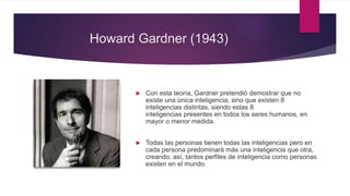 Howard Gardner (1943)
 Con esta teoría, Gardner pretendió demostrar que no
existe una única inteligencia, sino que existen 8
inteligencias distintas, siendo estas 8
inteligencias presentes en todos los seres humanos, en
mayor o menor medida.
 Todas las personas tienen todas las inteligencias pero en
cada persona predominará más una inteligencia que otra,
creando, así, tantos perfiles de inteligencia como personas
existen en el mundo.
 