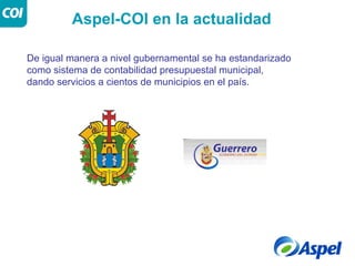 Aspel-COI en la actualidad

De igual manera a nivel gubernamental se ha estandarizado
como sistema de contabilidad presupuestal municipal,
dando servicios a cientos de municipios en el país.
 