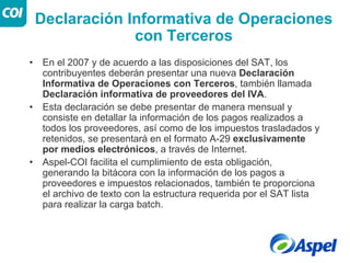 Declaración Informativa de Operaciones
                 con Terceros
•   En el 2007 y de acuerdo a las disposiciones del SAT, los
    contribuyentes deberán presentar una nueva Declaración
    Informativa de Operaciones con Terceros, también llamada
    Declaración informativa de proveedores del IVA.
•   Esta declaración se debe presentar de manera mensual y
    consiste en detallar la información de los pagos realizados a
    todos los proveedores, así como de los impuestos trasladados y
    retenidos, se presentará en el formato A-29 exclusivamente
    por medios electrónicos, a través de Internet.
•   Aspel-COI facilita el cumplimiento de esta obligación,
    generando la bitácora con la información de los pagos a
    proveedores e impuestos relacionados, también te proporciona
    el archivo de texto con la estructura requerida por el SAT lista
    para realizar la carga batch.
 