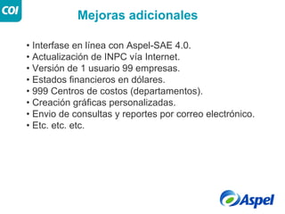 Mejoras adicionales

• Interfase en línea con Aspel-SAE 4.0.
• Actualización de INPC vía Internet.
• Versión de 1 usuario 99 empresas.
• Estados financieros en dólares.
• 999 Centros de costos (departamentos).
• Creación gráficas personalizadas.
• Envio de consultas y reportes por correo electrónico.
• Etc. etc. etc.
 