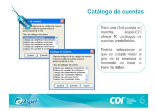 Catálogo de cuentas

    Para una fácil puesta en
    marcha,        Aspel-COI
    ofrece 10 catálogos de
    cuentas predefinidos.

    Podrás seleccionar    el
    que se adapte mejor   al
    giro de la empresa    al
    momento de crear      la
    base de datos.
 