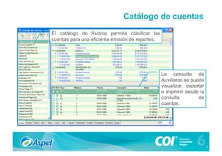 Catálogo de cuentas
El catálogo de Rubros permite clasificar las
cuentas para una eficiente emisión de reportes.




                                                  La consulta de
                                                  Auxiliares se puede
                                                  visualizar, exportar
                                                  o imprimir desde la
                                                  consulta         de
                                                  cuentas.
 