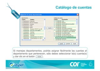 Catálogo de cuentas




Si manejas departamentos, podrás asignar fácilmente las cuentas al
departamento que pertenecen, sólo debes seleccionar la(s) cuenta(s)
y dar clic en el botón    .
 