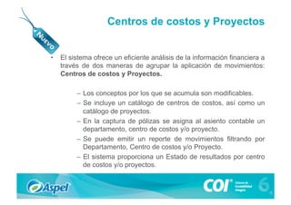 Centros de costos y Proyectos


•  El sistema ofrece un eficiente análisis de la información financiera a
   través de dos maneras de agrupar la aplicación de movimientos:
   Centros de costos y Proyectos.

        –  Los conceptos por los que se acumula son modificables.
        –  Se incluye un catálogo de centros de costos, así como un
           catálogo de proyectos.
        –  En la captura de pólizas se asigna al asiento contable un
           departamento, centro de costos y/o proyecto.
        –  Se puede emitir un reporte de movimientos filtrando por
           Departamento, Centro de costos y/o Proyecto.
        –  El sistema proporciona un Estado de resultados por centro
           de costos y/o proyectos.
 