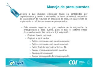 Manejo de presupuestos
•    Debido a que diversas empresas llevan su contabilidad por
     departamentos y tienen la necesidad de llevar un control específico
     de la aplicación de recursos en cada uno de ellos, en esta versión se
     implementa un eficiente manejo de presupuestos:

      –  Este manejo depende en gran medida de la asignación de
         presupuestos a cada cuenta, para lo cual el sistema ofrece
         diversas herramientas para una ágil asignación:
           •  Captura directa mensual.
           •  Captura a partir de los:
               –  Saldos mensuales del ejercicio anterior.
               –  Saldos mensuales del ejercicio actual.
               –  Saldo final del ejercicio anterior / 12.
               –  Copiar presupuesto de otro ejercicio.
               –  Captura directa anual.
               –  Cargar presupuesto de hoja de cálculo.
 