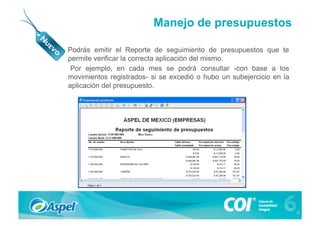 Manejo de presupuestos

•  Podrás emitir el Reporte de seguimiento de presupuestos que te
   permite verificar la correcta aplicación del mismo.
    Por ejemplo, en cada mes se podrá consultar -con base a los
   movimientos registrados- si se excedió o hubo un subejercicio en la
   aplicación del presupuesto.
 