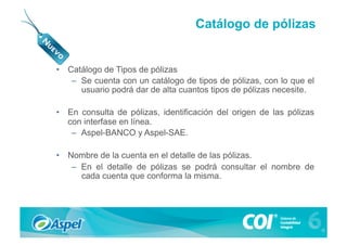 Catálogo de pólizas


•  Catálogo de Tipos de pólizas
    –  Se cuenta con un catálogo de tipos de pólizas, con lo que el
       usuario podrá dar de alta cuantos tipos de pólizas necesite.

•  En consulta de pólizas, identificación del origen de las pólizas
   con interfase en línea.
    –  Aspel-BANCO y Aspel-SAE.

•  Nombre de la cuenta en el detalle de las pólizas.
    –  En el detalle de pólizas se podrá consultar el nombre de
       cada cuenta que conforma la misma.
 